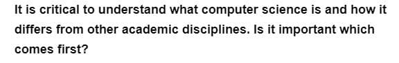 It is critical to understand what computer science is and how it
differs from other academic disciplines. Is it important which
comes first?