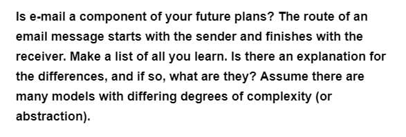 Is e-mail a component of your future plans? The route of an
email message starts with the sender and finishes with the
receiver. Make a list of all you learn. Is there an explanation for
the differences, and if so, what are they? Assume there are
many models with differing degrees of complexity (or
abstraction).