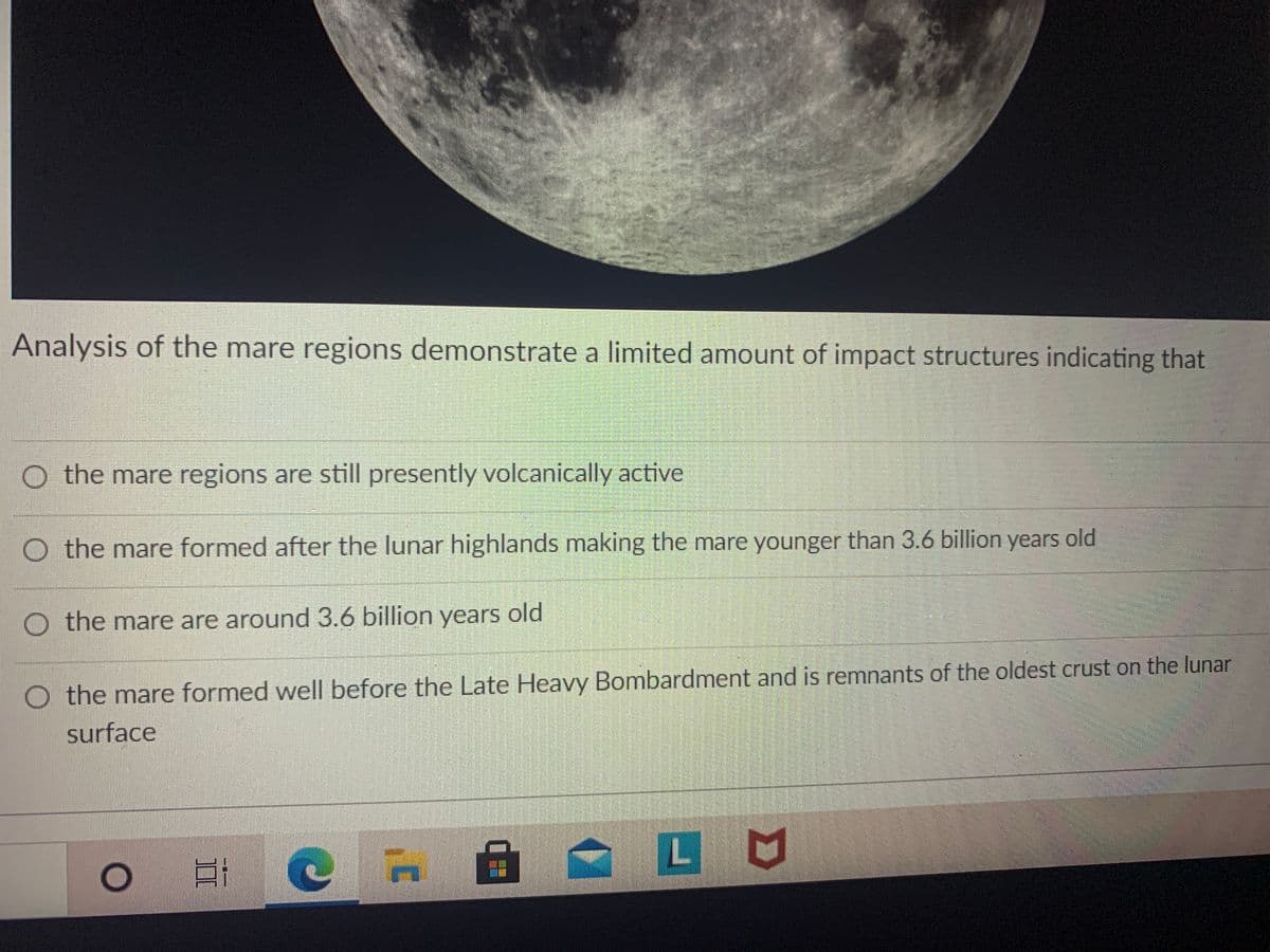 Analysis of the mare regions demonstrate a limited amount of impact structures indicating that
O the mare regions are still presently volcanically active
old
O the mare formed after the lunar highlands making the mare younger than 3.6 billion years
O the mare are around 3.6 billion years old
O the mare formed well before the Late Heavy Bombardment and is remnants of the oldest crust on the lunar
surface
自|
