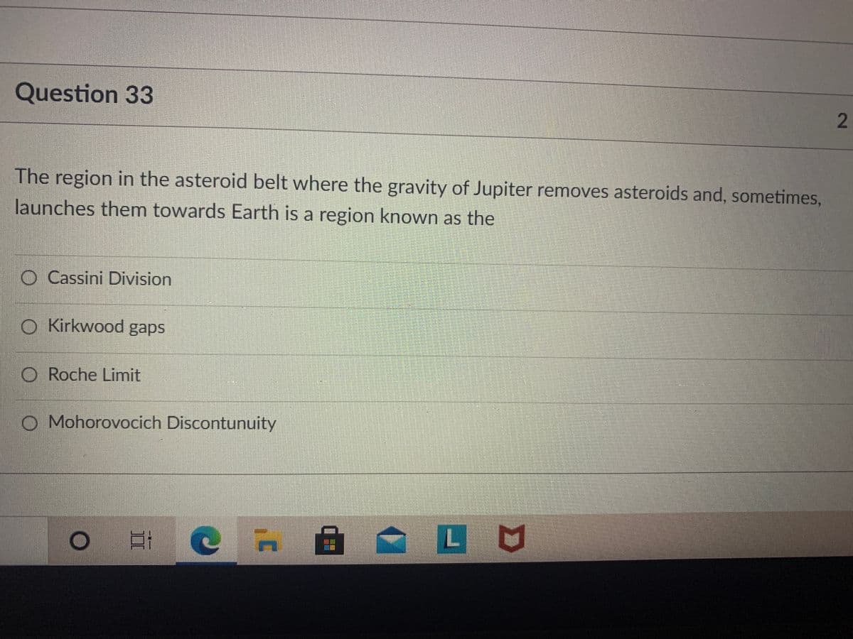 Question 33
The region in the asteroid belt where the gravity of Jupiter removes asteroids and, sometimes,
launches them towards Earth is a region known as the
O Cassini Division
O Kirkwood gaps
O Roche Limit
O Mohorovocich Discontunuity
LU
2]
