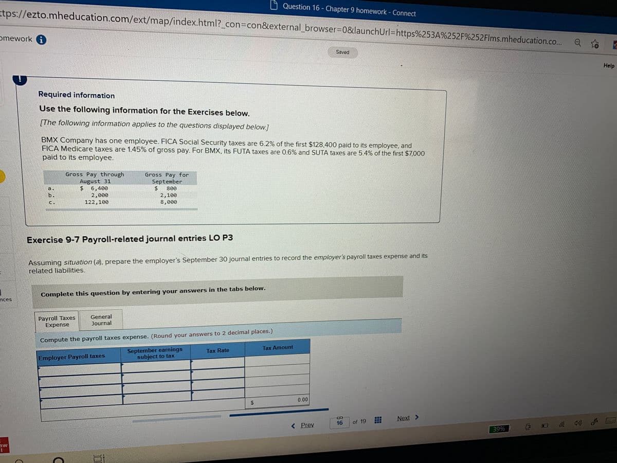 Question 16 - Chapter 9 homework Connect
tps://ezto.mheducation.com/ext/map/index.html?_con%3Dcon&external_browser=D0&launchUrl=https%253A%252F%252Flms.mheducation.co..
omework G
Saved
Help
Required information
Use the following information for the Exercises below.
[The following information applies to the questions displayed below.]
BMX Company has one employee. FICA Social Security taxes are 6.2% of the first $128,400 paid to its employee, and
FICA Medicare taxes are 1.45% of gross pay. For BMX, its FUTA taxes are 0.6% and SUTA taxes are 5.4% of the first $7,000
paid to its employee.
Gross Pay through
August 31
$.
Gross Pay for
September
6,400
2,000
122,100
a.
800
b.
2,100
8,000
Exercise 9-7 Payroll-related journal entries LO P3
Assuming situation (a), prepare the employer's September 30 journal entries to record the employer's payroll taxes expense and its
related liabilities.
Complete this question by entering your answers in the tabs below.
nces
Раyroll Taxes
Expense
General
Journal
Compute the payroll taxes expense. (Round your answers to 2 decimal places.)
Tax Amount
September earnings
subject to tax
Tax Rate
Employer Payroll taxes
0.00
Next >
16
of 19
< Prev
39%
aw
%24
