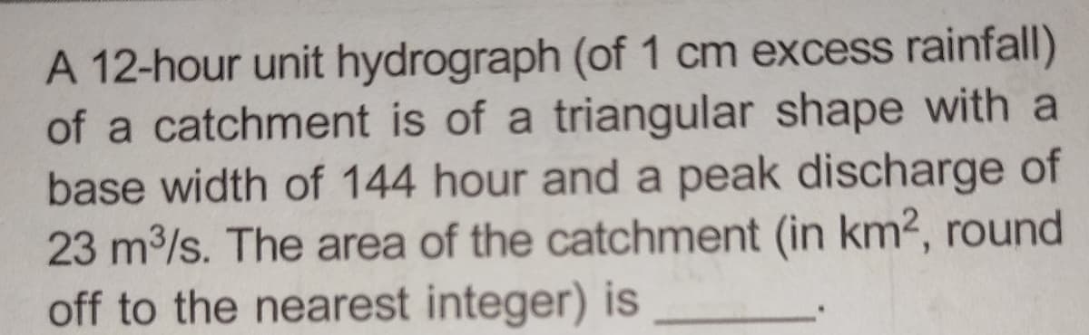 A 12-hour unit hydrograph (of 1 cm excess rainfall)
of a catchment is of a triangular shape with a
base width of 144 hour and a peak discharge of
23 m³/s. The area of the catchment (in km², round
off to the nearest integer) is