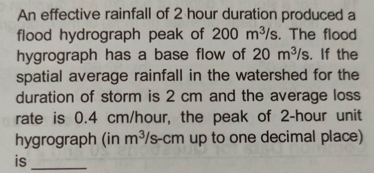 An effective rainfall of 2 hour duration produced a
flood hydrograph peak of 200 m³/s. The flood
hygrograph has a base flow of 20 m³/s. If the
spatial average rainfall in the watershed for the
duration of storm is 2 cm and the average loss
rate is 0.4 cm/hour, the peak of 2-hour unit
hygrograph (in m³/s-cm up to one decimal place)
is