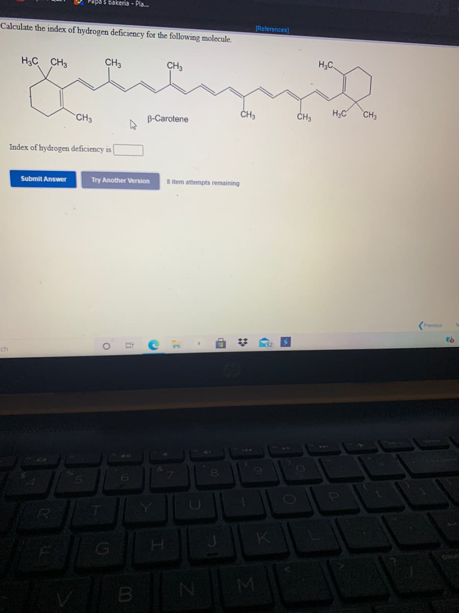 Papa s Bakeria - Pla..
[References)
Calculate the index of hydrogen deficiency for the following molecule.
H3C.
H3C CH3
CH3
CH3
ČH3
H3C
CH3
CH3
B-Carotene
Index of hydrogen deficiency is
Submit Answer
Try Another Version
8 item attempts remaining
Previous
ch
6.
7.
K
