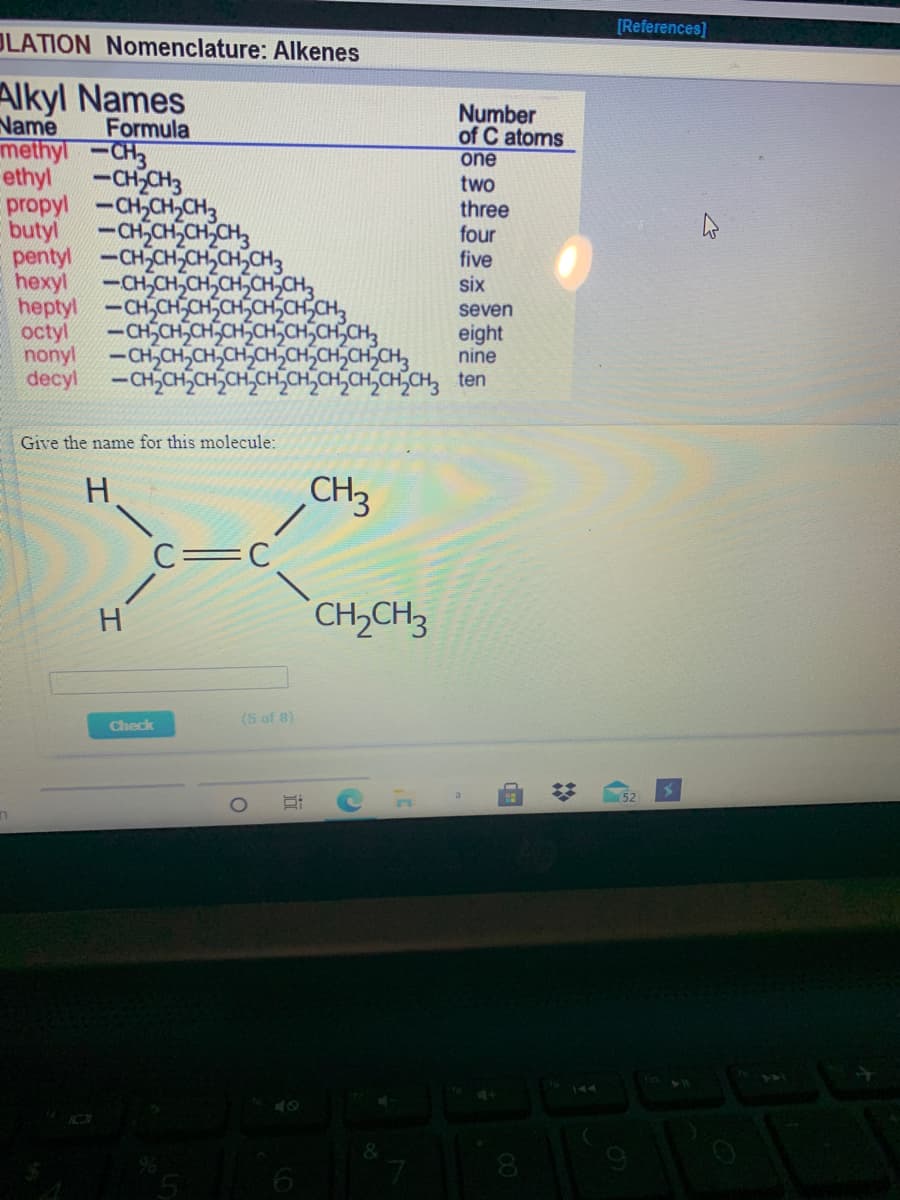 [References]
OLATION Nomenclature: Alkenes
Alkyl Names
Name
methyl-CH3
ethyl
Number
of C atoms
one
Formula
-CH CH3
propyl -CH,CH,CH3
butyl
two
three
four
five
-CHSCH,CH,CH,
pentyl -CH CH-CH,CH,CH3
hexyl
heptyl -CH,CHCHSCHSCH,CH,CH,
octyl
nonyl
decyl -CHCH,CHSCH,CH,CH,CH,CH,CH,CH, ten
-CH,CH,CH,CH,CH,CH,
six
seven
-CHSCH,CH,CH,CH,CHSCH,CH3
-CH,CH,CH,CH,CH,CHSCH,CH,CH,
eight
nine
Give the name for this molecule:
H.
CH3
C=C
H
CH,CH3
(5 of 8)
Check
144
&
