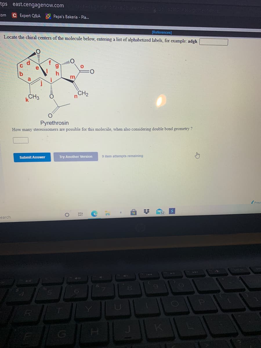 tps east.cengagenow.com
com
C Expert Q&A O Papa's Bakeria - Pla.
Locate the chiral centers of the molecule below, entering a list of alphabetized labels, for example: adgh.
[References]
C
e
h
a
kCH3
CH2
Pyrethrosin
How many stereoisomers are possible for this molecúle, when also considering double bond geometry ?
Submit Answer
Try Another Version
9 item attempts remaining
(Previ
earch
40
7.
K.
近
