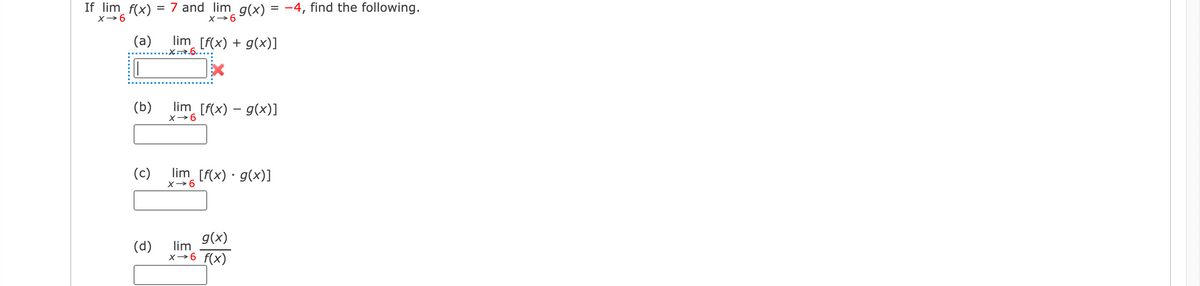 If lim f(x):
X→6
(a)
(b)
(c)
(d)
= 7 and lim_g(x) = −4, find the following.
X→ 6
lim_ [f(x) + g(x)]
.X...6...
lim_ [f(x) − g(x)]
X→6
lim_ [f(x) · g(x)]
x →6
g(x)
lim
x→6 f(x)