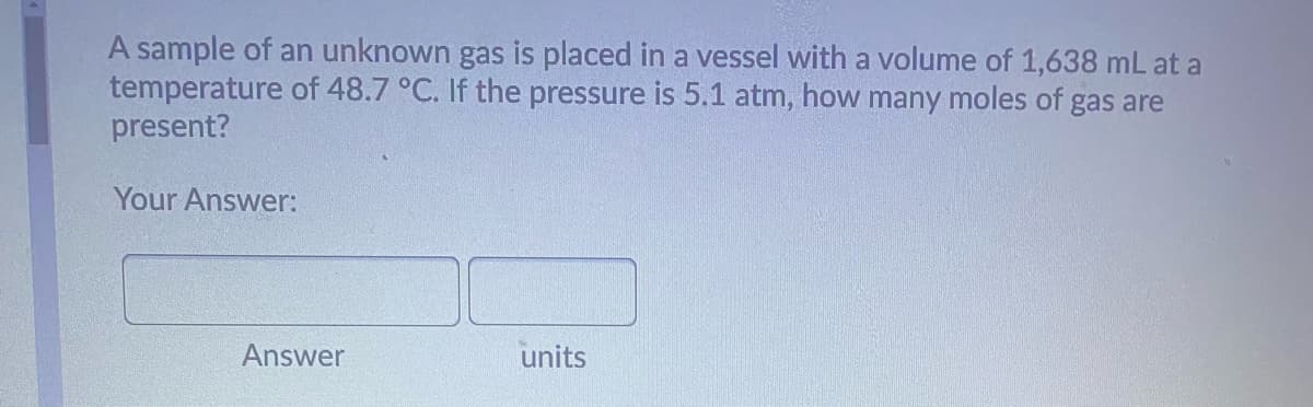 A sample of an unknown gas is placed in a vessel with a volume of 1,638 mL at a
temperature of 48.7 °C. If the pressure is 5.1 atm, how many moles of gas are
present?
Your Answer:
Answer
units
