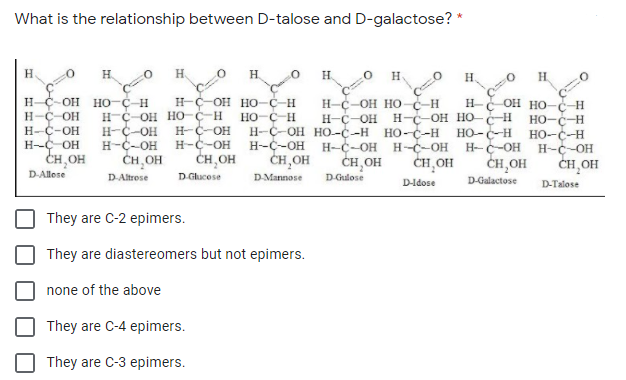 What is the relationship between D-talose and D-galactose? *
H.
H.
H.
H.
H
H.
H.
H-C-OH HO-C-H
H-Ç-OH
H-C-OH
H-C OH
CH,OH
H-C-OH HO-C-H
HO-Ç-H
OH HO-C-H
Н-с-ОН НО
H-C-OH
H-C-OH HO--C-H
H-C-OH
ĊH,OH
-H
H-
H-Ç-OH HO C-H
H-C-OH
H-C-OH
ČH, OH
н-с он но-с н но-с-н
HO-C-H
H-C-OH
CH OH
H-C-OH
H-C-OH
HO-C-H HO-C-H
H-C-OH
CH,OH
H-C-OH
CH,OH
H--C-OH
CH,OH
ČH,OH
2.
D-Allose
D-Altrose
D-Glucose
DMannose
D-Gulose
D-Galactose
D-Idose
D-Talose
They are C-2 epimers.
They are diastereomers but not epimers.
none of the above
They are C-4 epimers.
They are C-3 epimers.
