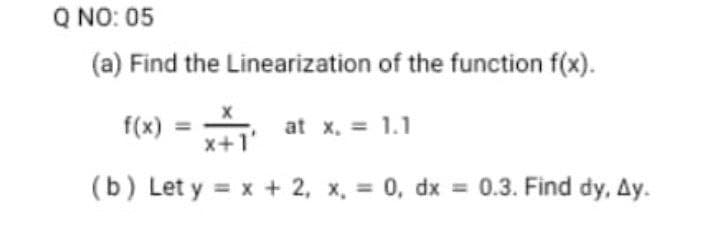 Q NO: 05
(a) Find the Linearization of the function f(x).
f(x)
at x, = 1.1
x+1'
(b) Let y = x + 2, x, = 0, dx = 0.3. Find dy, Ay.
