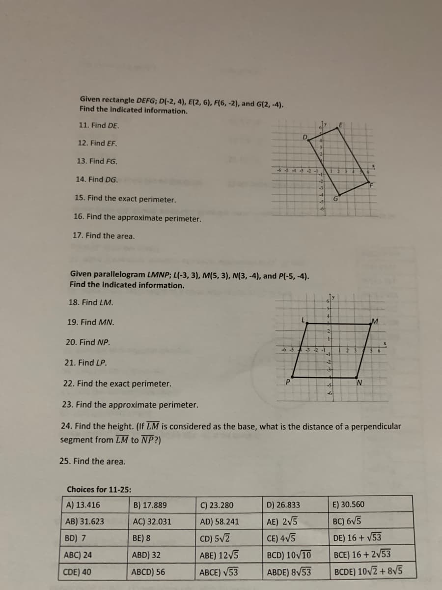 Given rectangle DEFG; D(-2, 4), E(2, 6), F(6, -2), and G(2, -4).
Find the indicated information.
11. Find DE.
D
4t
12. Find EF.
13. Find FG.
6 -3 4 3 -2 -1
14. Find DG.
15. Find the exact perimeter.
G
16. Find the approximate perimeter.
17. Find the area.
Given parallelogram LMNP; L(-3, 3), M(5, 3), N(3, -4), and P(-5, -4).
Find the indicated information.
18. Find LM.
19. Find MN.
20. Find NP.
-6 -5.
-3 -2 -1
21. Find LP.
22. Find the exact perimeter.
N
23. Find the approximate perimeter.
24. Find the height. (If LM is considered as the base, what is the distance of a perpendicular
segment from LM to NP?)
25. Find the area.
Choices for 11-25:
A) 13.416
B) 17.889
C) 23.280
D) 26.833
E) 30.560
AB) 31.623
AC) 32.031
AD) 58.241
AE) 2V5
BC) 6V5
BD) 7
BE) 8
CD) 5/2
CE) 4V5
DE) 16 + V53
АВC) 24
ABD) 32
ABE) 12V5
BCD) 10/10
BCE) 16 + 2/53
CDE) 40
АBCD) 56
АВСЕ) 53
ABDE) 8V53
BCDE) 10V2 + 8V5
