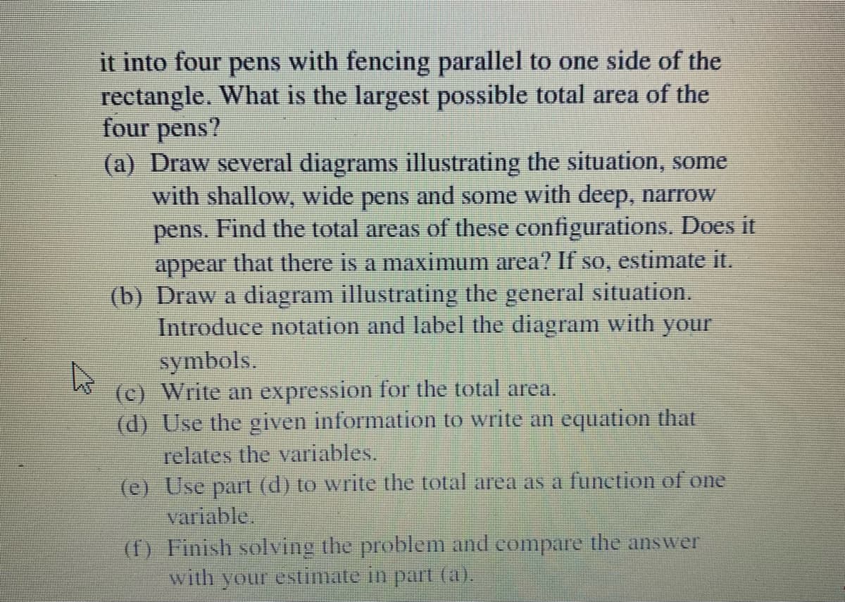 it into four pens with fencing parallel to one side of the
rectangle. What is the largest possible total area of the
four pens?
(a) Draw several diagrams illustrating the situation, some
with shallow, wide pens and some with deep, narrow
pens. Find the total areas of these configurations. Does it
appear that there is a maximum area? If so, estimate it.
(b) Draw a diagram illustrating the general situation.
Introduce notation and label the diagram with your
symbols.
(c) Write an expression for the total area.
(d) Use the given information to write an equation that
relates the variables.
(e) Use pat (d) to write the total area as a function of one
variable.
(f) Finish solving the problem and compare the answer
with your esimate in part ().
