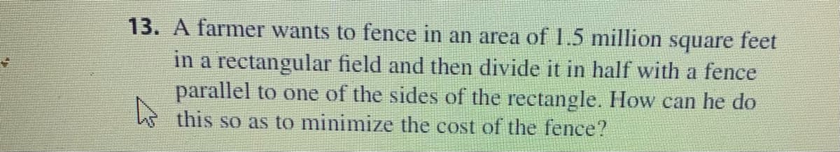 13. A farmer wants to fence in an area of 1.5 million
square
feet
in a rectangular field and then divide it in half with a fence
parallel to one of the sides of the rectangle. How can he do
this so as to minimize the cost of the fence?
