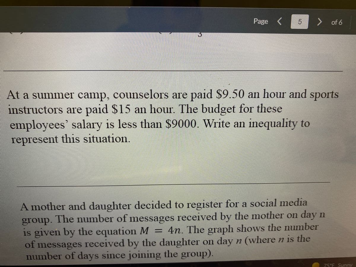 Page (
> of 6
At a summer camp, counselors are paid $9.50 an hour and sports
instructors are paid $15 an hour, The budget for these
employees' salary is less than $9000. Write an inequality to
represent this situation.
A mother and daughter decided to register for a social media
group. The number of messages received by the mother on day n
is given by the equation M = 4n. The graph shows the number
of messages received by the daughter on day n (wheren is the
number of days since joining the group).
75°F Sunny
