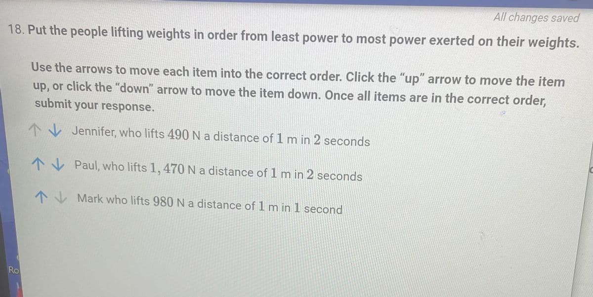 ### Power Exertion Order Activity

**Objective:**
Arrange the individuals by the amount of power exerted from least to most.

**Instructions:**
Use the arrows to move each item into the correct order. Click the "up" arrow to move the item up, or click the "down" arrow to move the item down. Once all items are in the correct order, submit your response.

**Task:**
Identify the order from least power exerted to most power exerted based on the given data.

1. **Jennifer**: 
   - Lifts 490 N
   - Distance: 1 m
   - Time: 2 seconds

2. **Paul**:
   - Lifts 1,470 N
   - Distance: 1 m
   - Time: 2 seconds

3. **Mark**:
   - Lifts 980 N
   - Distance: 1 m
   - Time: 1 second

**Analysis:**
To determine the power exerted, use the power formula:

\[ \text{Power} (P) = \frac{\text{Work} (W)}{\text{Time} (t)} \]

Where \( \text{Work} (W) = \text{Force} (F) \times \text{Distance} (d) \).

Calculate the power for each individual:

- **Jennifer**:
  \[ P = \frac{490 \, \text{N} \times 1 \, \text{m}}{2 \, \text{s}} = \frac{490}{2} = 245 \, \text{W} \]

- **Paul**:
  \[ P = \frac{1,470 \, \text{N} \times 1 \, \text{m}}{2 \, \text{s}} = \frac{1,470}{2} = 735 \, \text{W} \]

- **Mark**:
  \[ P = \frac{980 \, \text{N} \times 1 \, \text{m}}{1 \, \text{s}} = \frac{980}{1} = 980 \, \text{W} \]

**Order from Least to Most Power:**
1. Jennifer (245 W)
2. Paul (735 W)
3. Mark (980 W)

Please move the items accordingly