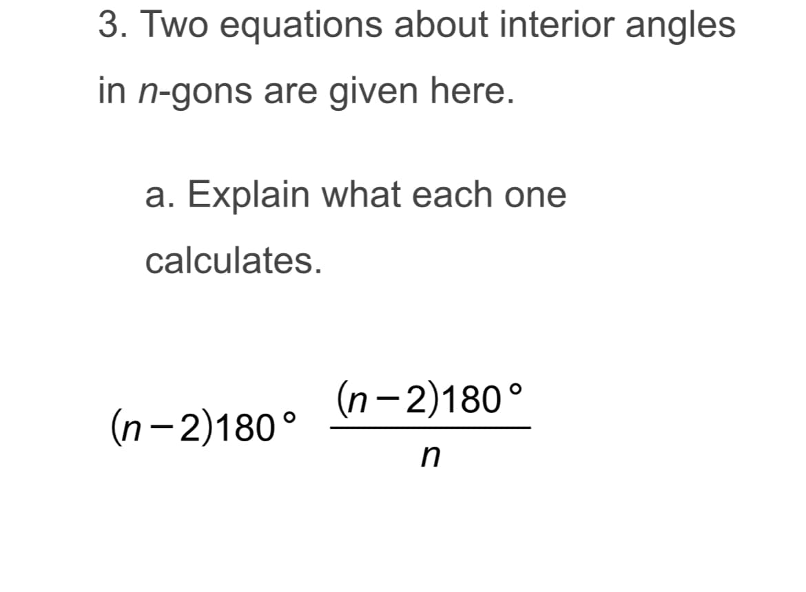 **Topic: Interior Angles in n-gons**

3. Two equations about interior angles in \( n \)-gons are given here.

   **a. Explain what each one calculates.**
   
   1. \((n - 2) \cdot 180^\circ\)
   
   2. \(\frac{(n - 2) \cdot 180^\circ}{n}\)

### Explanation:

1. **Total Sum of Interior Angles:**

   The equation \((n - 2) \cdot 180^\circ\) calculates the **total sum of the interior angles** in an \( n \)-gon, where \( n \) represents the number of sides. This formula is derived from the fact that any \( n \)-gon can be divided into \((n - 2)\) triangles, and each triangle has an angle sum of \( 180^\circ \).

2. **Measure of Each Interior Angle in a Regular n-gon:**

   The equation \(\frac{(n - 2) \cdot 180^\circ}{n}\) calculates the **measure of each interior angle** in a regular \( n \)-gon (a polygon with all sides and angles equal). This is done by dividing the total sum of the interior angles by the number of angles, which is \( n \).

These equations are essential for understanding the geometric properties of polygons and are widely used in various mathematical and practical applications.