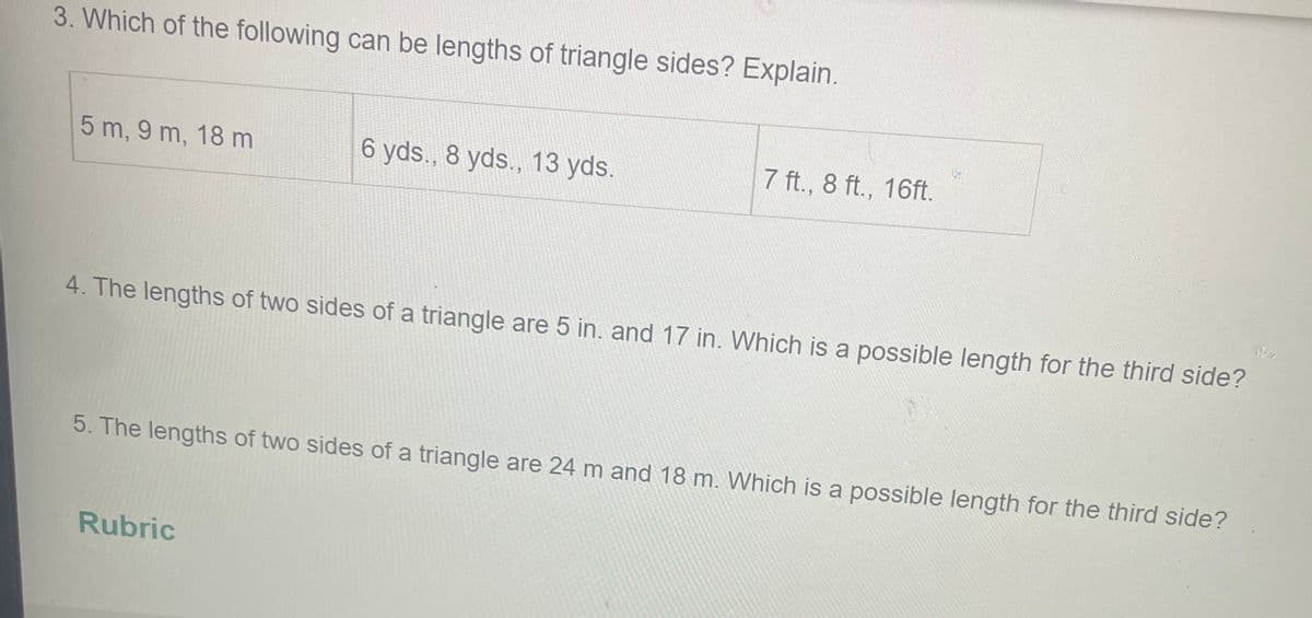 3. Which of the following can be lengths of triangle sides? Explain.
7 ft., 8 ft., 16ft.
5 m, 9 m, 18 m
6 yds., 8 yds., 13 yds.
Ph
4. The lengths of two sides of a triangle are 5 in. and 17 in. Which is a possible length for the third side?
5. The lengths of two sides of a triangle are 24 m and 18 m. Which is a possible length for the third side?
Rubric