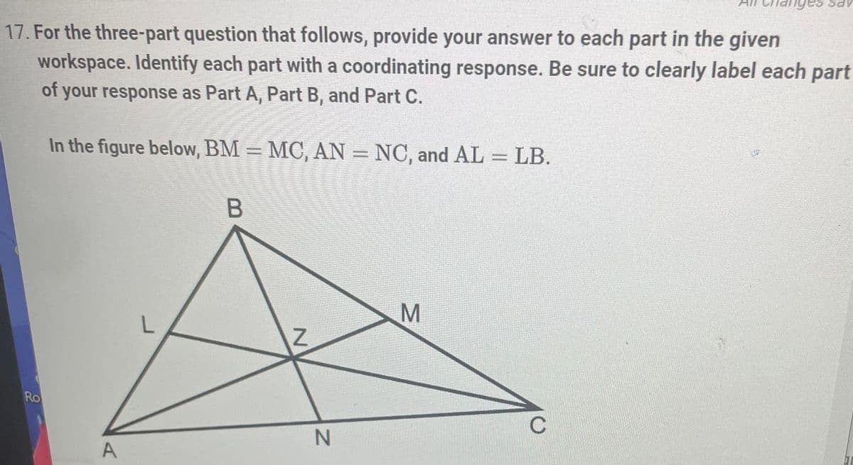 bay
17. For the three-part question that follows, provide your answer to each part in the given
workspace. Identify each part with a coordinating response. Be sure to clearly label each part
of your response as Part A, Part B, and Part C.
In the figure below, BM = MC, AN = NC, and AL = LB.
B
M
Ro
A
Z
N