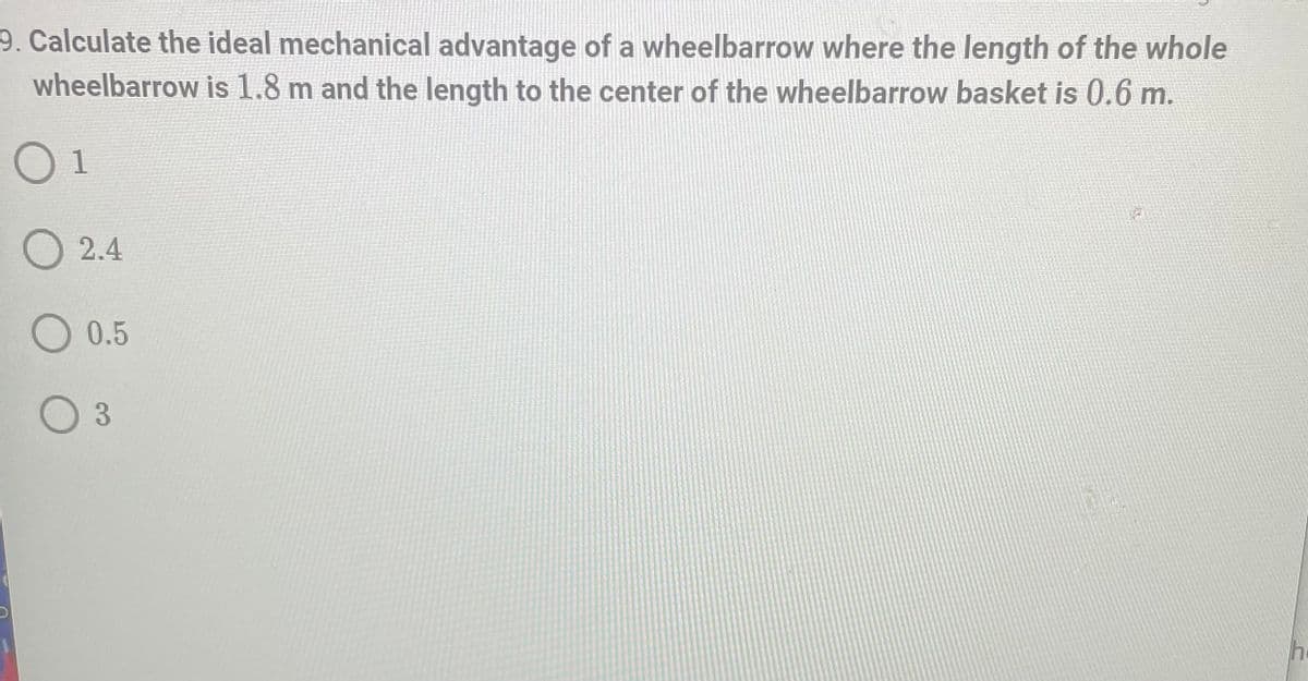 ## Question 9: Ideal Mechanical Advantage of a Wheelbarrow

**Calculate the ideal mechanical advantage of a wheelbarrow where the length of the whole wheelbarrow is 1.8 m and the length to the center of the wheelbarrow basket is 0.6 m.**

**Options:**
- 1
- 2.4
- 0.5
- 3

**Explanation:**

The ideal mechanical advantage (IMA) of a wheelbarrow can be determined using the formula:

\[ \text{IMA} = \frac{\text{Length of handle}}{\text{Length to the center of the load (fulcrum to load distance)}} \]

Substitute the given values:

\[ \text{IMA} = \frac{1.8 \text{ m}}{0.6 \text{ m}} = 3 \]

Therefore, the ideal mechanical advantage of this wheelbarrow is 3.

**Correct Answer:** 
- 3