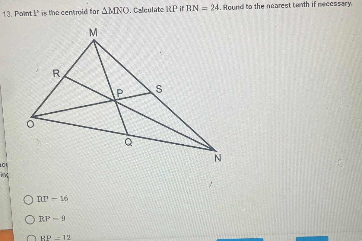 ### Geometry Problem: Finding Segment Lengths in a Triangle with a Centroid

#### Problem Statement:
Point \( P \) is the centroid for \( \Delta MNO \). Calculate \( RP \) if \( RN = 24 \). Round to the nearest tenth if necessary.

#### Given:
- \( \Delta MNO \) with centroid \( P \)
- \( RN = 24 \)

#### Diagram Explanation:
The diagram represents a triangle \( MNO \) with the centroid \( P \). Lines from the vertices \( M \), \( N \), and \( O \) intersect at the centroid \( P \). Points \( R \), \( S \), and \( Q \) are midpoints of sides \( MO \), \( MN \), and \( ON \) respectively.

The centroid \( P \) divides each median into a ratio of 2:1, where the centroid is twice as close to each midpoint as it is to each corresponding vertex.

#### Calculation:
Given \( RN = 24 \):
- Since \( P \) is the centroid, \( P \) divides the median \( RN \) in the ratio 2:1.
- If \( RN = 24 \), then \( RP \) is one-third of this distance (since \( P \) divides \( RN \) into \( RP \) and \( PN \) in the ratio 2:1).

**Mathematical Calculation:**
\[ RP = \frac{1}{3} \times 24 = 8 \]

#### Options:
- \( RP = 16 \)  (Incorrect)
- \( RP = 9 \)   (Incorrect)
- \( RP = 12 \)  (Incorrect)
- \( RP = 8 \)  (Correct)

Thus, the correct answer is:
\[ RP = 8 \]