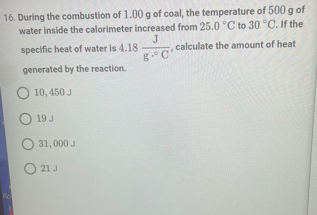 16. During the combustion of 1.00 g of coal, the temperature of 500 g of
water inside the calorimeter increased from 25.0 °C to 30 °C. If the
J
specific heat of water is 4.18
calculate the amount of heat
g. C'
generated by the reaction.
10, 450 J
19 J
31,000 J
21 J
Ro