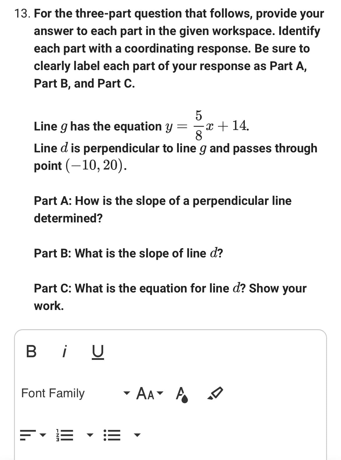 **Question 13: Three-Part Question on Perpendicular Lines**

For the three-part question that follows, provide your answer to each part in the given workspace. Identify each part with a coordinating response. Be sure to clearly label each part of your response as Part A, Part B, and Part C.

Line \( g \) has the equation \( y = \frac{5}{8}x + 14 \).

Line \( d \) is perpendicular to line \( g \) and passes through the point \( (-10, 20) \).

**Part A**: How is the slope of a perpendicular line determined?

**Part B**: What is the slope of line \( d \)?

**Part C**: What is the equation for line \( d \)? Show your work.

[Insert response workspace here, styled similar to the provided text editor interface, featuring options for bold, italics, underline, font family, font size, font color, alignment, bullet points, and more.]