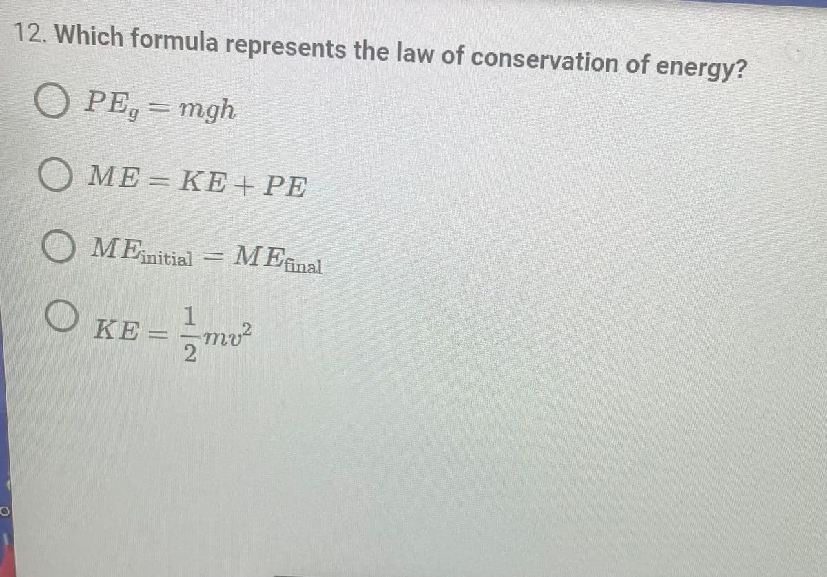 ### Which formula represents the law of conservation of energy?

1. \( PE_g = mgh \)
2. \( ME = KE + PE \)
3. \( ME_{\text{initial}} = ME_{\text{final}} \)
4. \( KE = \frac{1}{2}mv^2 \)

The law of conservation of energy states that the total mechanical energy (ME) in a closed system remains constant, assuming no energy is lost to friction or other non-conservative forces. The correct formula that represents the law of conservation of energy is:

\[ \boxed{ME_{\text{initial}} = ME_{\text{final}}}\]

Where:
- \(ME_{\text{initial}}\) is the total mechanical energy at the initial state.
- \(ME_{\text{final}}\) is the total mechanical energy at the final state.

### Explanation of the Other Formulas:
1. **\( PE_g = mgh \)**:
   - This formula represents the gravitational potential energy (\( PE_g \)) of an object at height \( h \) with mass \( m \) in a gravitational field of acceleration \( g \).

2. **\( ME = KE + PE \)**:
   - This formula represents the mechanical energy (\( ME \)), which is the sum of kinetic energy (\( KE \)) and potential energy (\( PE \)) in a system.

3. **\( KE = \frac{1}{2}mv^2 \)**:
   - This formula represents the kinetic energy (\( KE \)) of an object with mass \( m \) and velocity \( v \).

### Diagrams and Graphs:

As there are no graphs or diagrams provided in the image, this section is not applicable. Generally, in educational websites, diagrams explaining the concepts of mechanical energy, potential energy, and kinetic energy would be provided to help visualize these principles in practical scenarios.