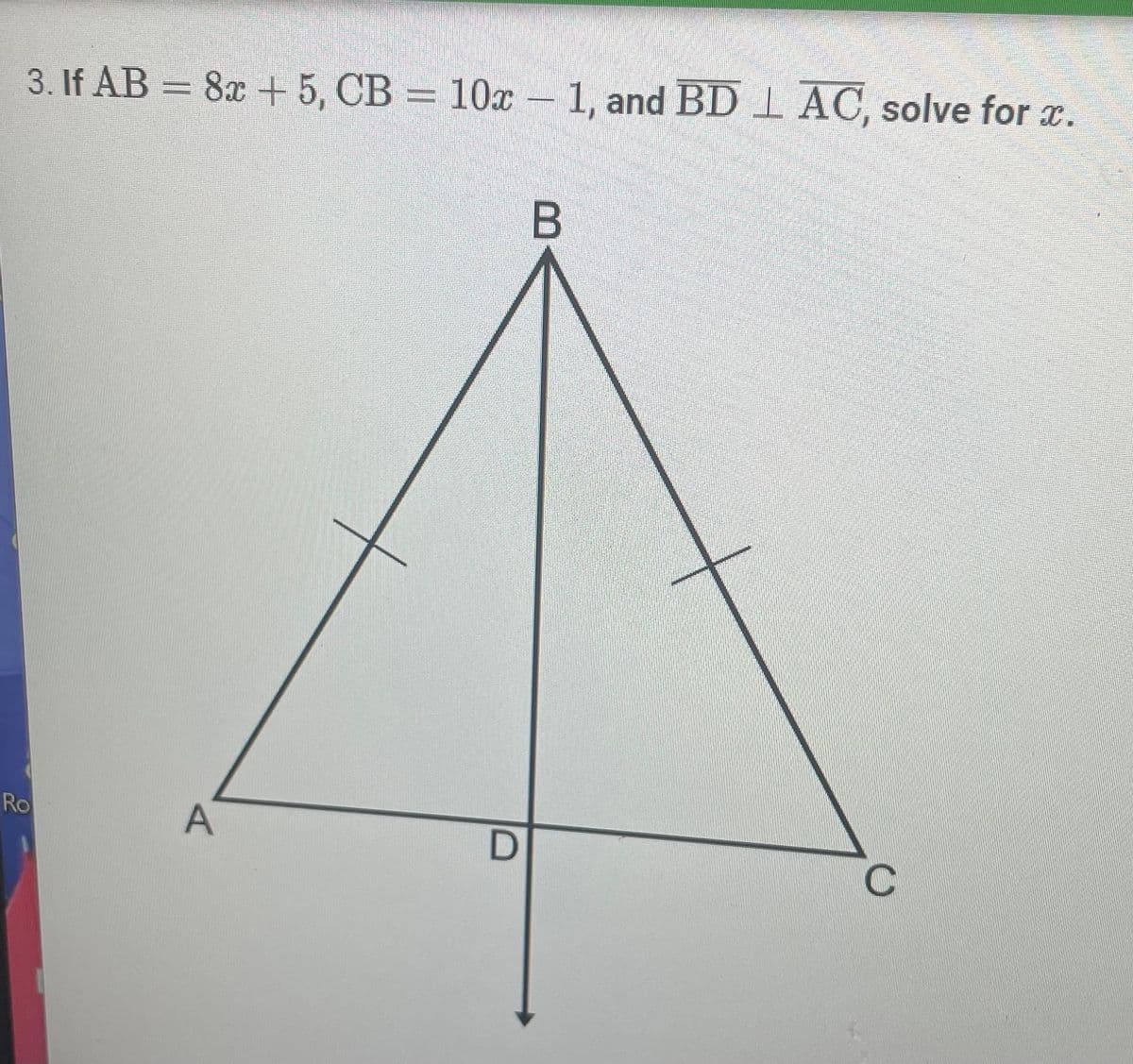 **Mathematics Problem: Solving for x in a Triangle**

**Problem Statement:** 
Given a triangle \( \triangle ABC \), where:
- \( AB = 8x + 5 \)
- \( CB = 10x - 1 \)
- \( BD \) is perpendicular to \( AC \)

Find the value of \( x \).

**Diagram Description:**
The diagram is a triangle \( \triangle ABC \) with the following characteristics:
- Points \( A \) and \( C \) are the base of the triangle.
- Point \( B \) is the vertex opposite the base \( AC \).
- \( BD \) is a straight line perpendicular to the base \( AC \), intersecting it at point \( D \).
- The segments \( AB \) and \( CB \) have markings indicating that they are equal in length.
- This implies that \( \triangle ABC \) is an isosceles triangle with \( AB = CB \).

**Solution Process:**

1. **Equality of Sides in an Isosceles Triangle:**
   Since \( AB = CB \):
   \[
   8x + 5 = 10x - 1
   \]

2. **Solving for \( x \):**
   Simplify the equation to find the value of \( x \):
   \[
   8x + 5 = 10x - 1
   \]
   Subtract \( 8x \) from both sides:
   \[
   5 = 2x - 1
   \]
   Add 1 to both sides:
   \[
   6 = 2x
   \]
   Divide both sides by 2:
   \[
   x = 3
   \]

**Conclusion:**
The value of \( x \) that satisfies the given conditions of the triangle is \( x = 3 \).