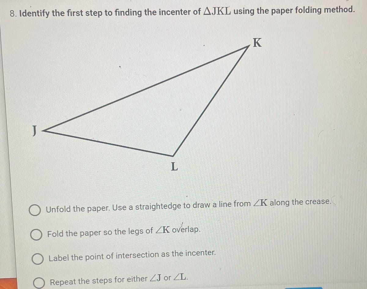 ### How to Find the Incenter of a Triangle Using the Paper Folding Method

#### Question:
**8. Identify the first step to finding the incenter of ∆JKL using the paper folding method.**

#### Diagram:
A triangle JKL is depicted, with vertices labeled J, K, and L. 

#### Instructions:

1. **Unfold the paper. Use a straightedge to draw a line from ∠K along the crease.**
2. **Fold the paper so the legs of ∠K overlap.**
3. **Label the point of intersection as the incenter.**
4. **Repeat the steps for either ∠J or ∠L.**

#### Explanation:
The question asks for the first step to locate the incenter of the given triangle ∆JKL using a paper folding method. 

In the triangle JKL, the incenter is the point where the angle bisectors of the triangle intersect. This method uses paper folding to find that precise point:

1. **Fold the paper so the legs of ∠K overlap.**
   - This step creates a crease along the angle bisector of ∠K.
    
After completing this first step, subsequent steps involve repeating the folding process for the other angles (∠J or ∠L) and marking their intersections to identify the incenter.