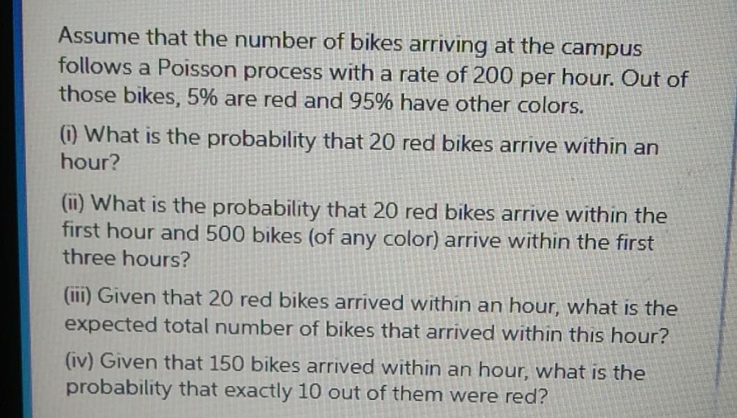 Assume that the number of bikes arriving at the campus
follows a Poisson process with a rate of 200 per hour. Out of
those bikes, 5% are red and 95% have other colors.
(i) What is the probability that 20 red bikes arrive within an
hour?
(ii) What is the probability that 20 red bikes arrive within the
first hour and 500 bikes (of any color) arrive within the first
three hours?
(iii) Given that 20 red bikes arrived within an hour, what is the
expected total number of bikes that arrived within this hour?
(iv) Given that 150 bikes arrived within an hour, what is the
probability that exactly 10 out of them were red?
