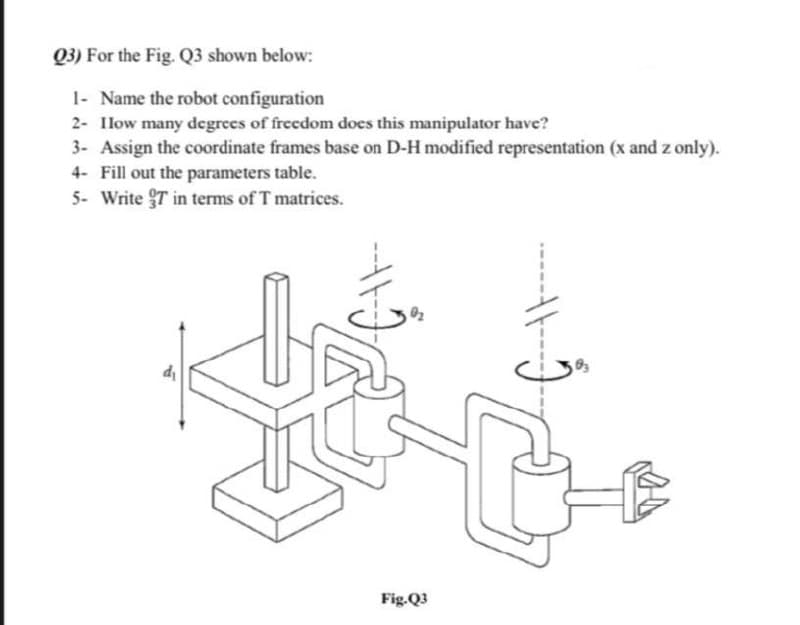 Q3) For the Fig. Q3 shown below:
1- Name the robot configuration
2- Ilow many degrees of freedom does this manipulator have?
3- Assign the coordinate frames base on D-H modified representation (x and z only).
4- Fill out the parameters table.
5- Write T in terms of T matrices.
Fig.Q3
