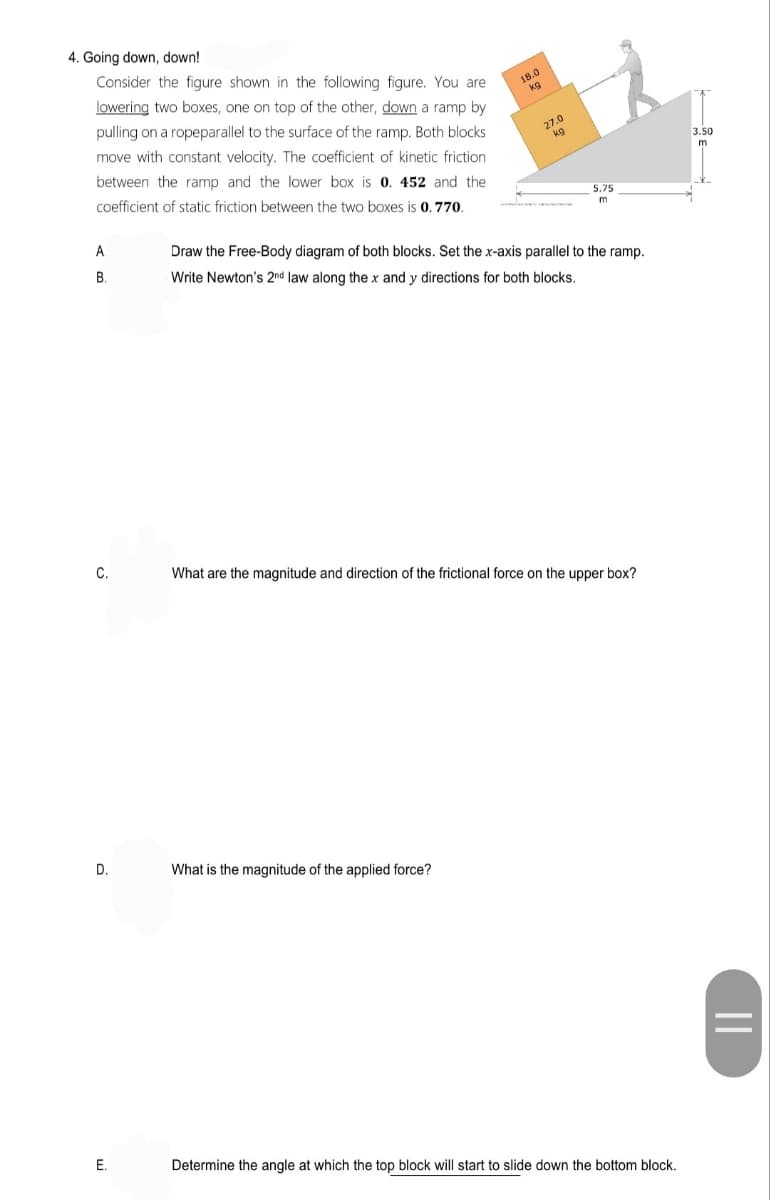 4. Going down, down!
Consider the figure shown in the following figure. You are
lowering two boxes, one on top of the other, down a ramp by
18.0
kg
pulling on a ropeparallel to the surface of the ramp. Both blocks
move with constant velocity. The coefficient of kinetic friction
27.0
kg
3.50
between the ramp and the lower box is 0. 452 and the
m
coefficient of static friction between the two boxes is 0.770.
5.75
A
Draw the Free-Body diagram of both blocks. Set the x-axis parallel to the ramp.
В
Write Newton's 2nd law along the x and y directions for both blocks.
C.
What are the magnitude and direction of the frictional force on the upper box?
D.
What is the magnitude of the applied force?
E.
Determine the angle at which the top block will start to slide down the bottom block.
||
