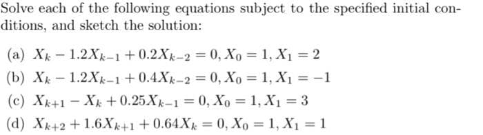 Solve each of the following equations subject to the specified initial con-
ditions, and sketch the solution:
(a) Xk-1.2Xk-1 +0.2Xk-2 = 0, Xo = 1, X₁ = 2
(b) Xk-1.2Xk-1 +0.4Xk-2 = 0, Xo = 1, X₁ = -1
(c) Xk+1Xk+0.25Xk-1=0, Xo = 1, X₁ = 3
(d) Xk+2+1.6Xk+1+0.64Xk = 0, Xo = 1, X₁ = 1