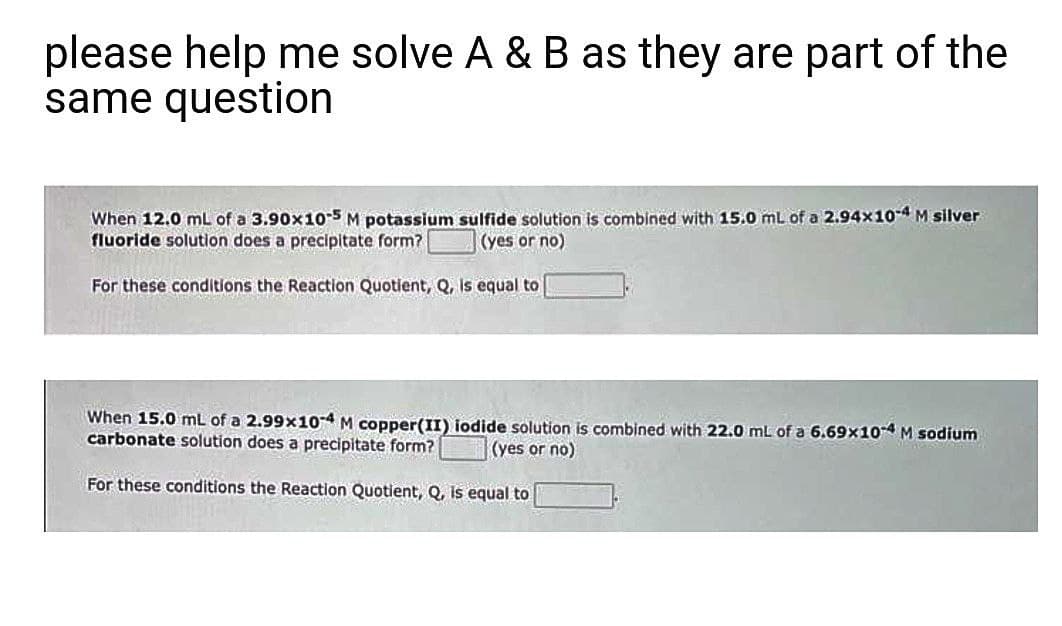 please help me solve A & B as they are part of the
same question
When 12.0 mL of a 3.90x1o5 M potassium sulfide solution is combined with 15.0 mL of a 2.94x10-4 M silver
fluoride solution does a precipitate form?
(yes or no)
For these conditions the Reaction Quotient, Q, Is equal to
When 15.0 mL of a 2.99x104 M copper(II) iodide solution is combined with 22.0 mL of a 6.69x10-4 M sodium
carbonate solution does a precipitate form?
(yes or no)
For these conditions the Reaction Quotient, Q, Is equal to
