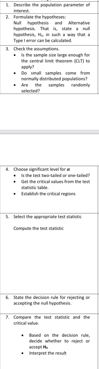 1. Describe the population parameter of
interest.
2. Formulate the hypotheses:
Null hypothesis and Alternative
hypothesis. That is, state a null
hypothesis, Ho, in such a way that a
Type I error can be calculated.
Check the assumptions.
Is the sample size large enough for
the central limit theorem (CLT) to
apply?
Do small samples come from
normally distributed populations?
Are the samples randomly
selected?
3.
4. Choose significant level for a
●
Is the test two-tailed or one-tailed?
Get the critical values from the test
statistic table.
Establish the critical regions
5. Select the appropriate test statistic
Compute the test statistic
6. State the decision rule for rejecting or
accepting the null hypothesis.
7. Compare the test statistic and the
critical value.
●
Based on the decision rule,
decide whether to reject or
accept Ho
Interpret the result