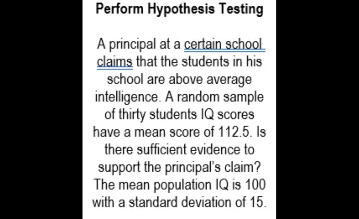 Perform Hypothesis Testing
A principal at a certain school
claims that the students in his
school are above average
intelligence. A random sample
of thirty students IQ scores
have a mean score of 112.5. Is
there sufficient evidence to
support the principal's claim?
The mean population IQ is 100
with a standard deviation of 15.