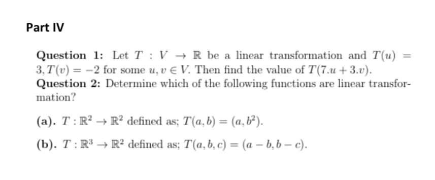 Part IV
Question 1: Let T: VR be a linear transformation and T(u)
3, T(v) = -2 for some u, v € V. Then find the value of T(7.u+3.v).
Question 2: Determine which of the following functions are linear transfor-
mation?
(a). T: R² R² defined as; T(a, b) = (a, b²).
(b). T: R³ → R² defined as; T(a, b, c) = (a - b, b-c).
=