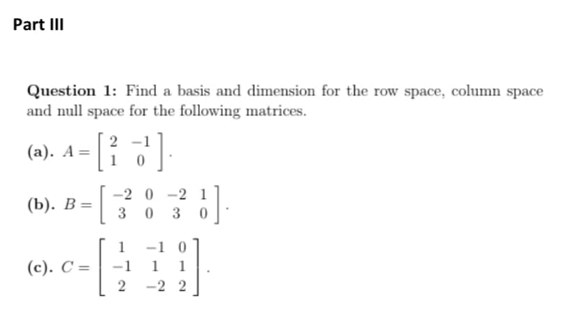 Part III
Question 1: Find a basis and dimension for the row space, column space
and null space for the following matrices.
(a). A = - [
(b). B=
. [
(c). C=
2 1
1 0
3].
3
-20-21
0 3
1
-1
2
1].
0
-1 0
1 1
-2 2