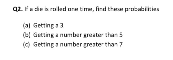 Q2. If a die is rolled one time, find these probabilities
(a) Getting a 3
(b) Getting a number greater than 5
(c) Getting a number greater than 7