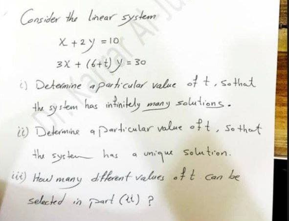 Consider the lnear system
rat Ar
the sy stem has intimitely
X+2y = 10
3X +
= 30
¿) Determine aparticular value of t, so that
many solutions.
i) Determine a particular value oft, so that
the syrten has
ii) Heed many
unique
Solu tron.
diferent values oft Can be
selcted in part (u) ?
