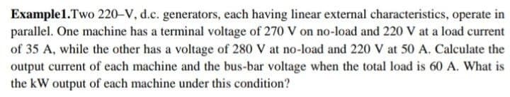 Example1.Two 220-V, d.c. generators, each having linear external characteristics, operate in
parallel. One machine has a terminal voltage of 270 V on no-load and 220 V at a load current
of 35 A, while the other has a voltage of 280 V at no-load and 220 V at 50 A. Calculate the
output current of each machine and the bus-bar voltage when the total load is 60 A. What is
the kW output of each machine under this condition?
