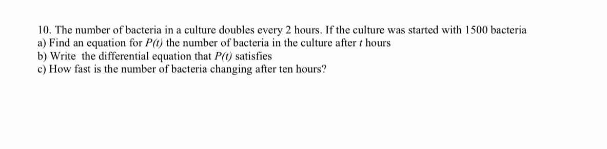 10. The number of bacteria in a culture doubles every 2 hours. If the culture was started with 1500 bacteria
a) Find an equation for P(t) the number of bacteria in the culture after t hours
b) Write the differential equation that P(t) satisfies
c) How fast is the number of bacteria changing after ten hours?
