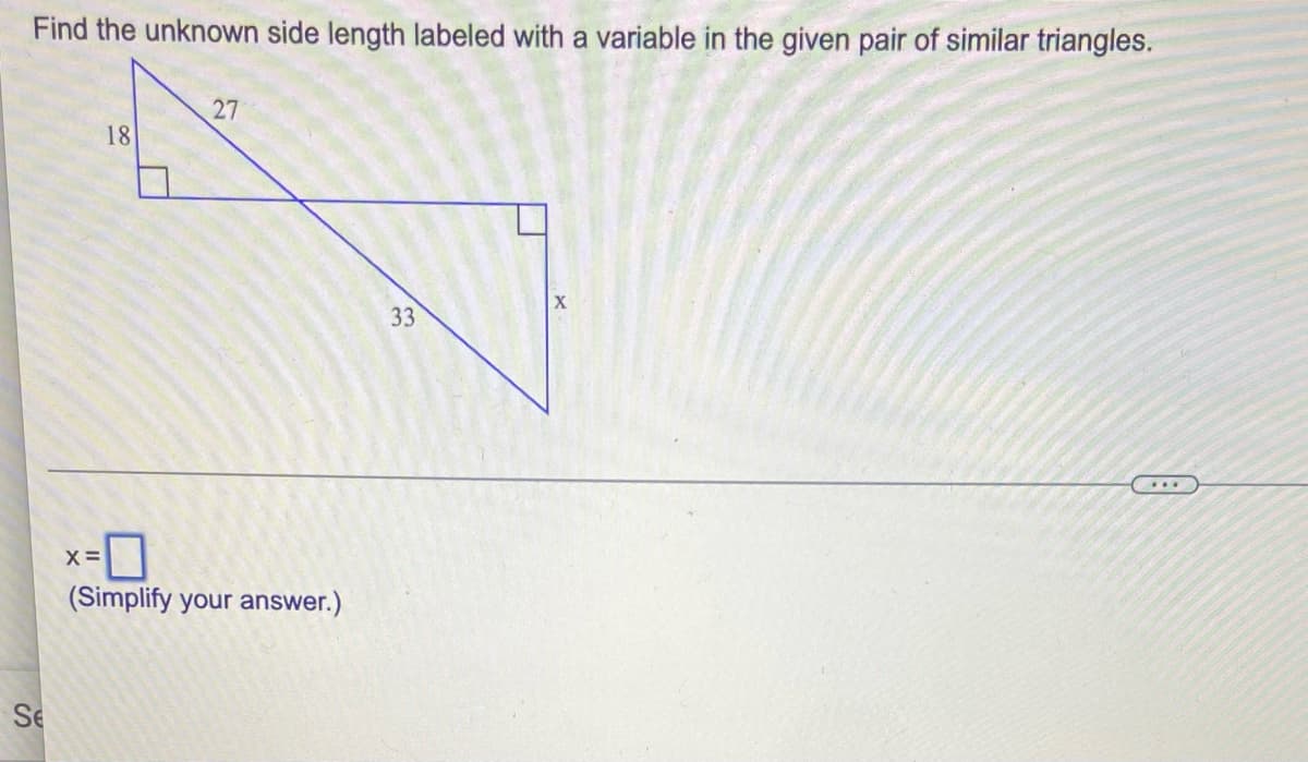 **Find the unknown side length labeled with a variable in the given pair of similar triangles.**

*[Image Description]*
The image displays two right triangles that are similar to each other. In the smaller triangle, the two legs of the right triangle have lengths of 18 and 27. In the larger triangle, one of the legs has a length of 33, and the length of the other leg is labeled as \( x \). 

To determine the length of the unknown side \( x \), notice that both pairs of triangles are similar, meaning the corresponding side lengths are proportional. We can set up a proportion to solve for \( x \):

\[
\text{(leg1 for small triangle)} / \text{(leg2 for small triangle)} = \text{(leg1 for large triangle)} / \text{(leg2 for large triangle)}
\]

Given:
\[
18 / 27 = x / 33
\]

Simplifying the proportion:
\[
\frac{18}{27} = \frac{2}{3}
\]

Setting up the equation:
\[
\frac{2}{3} = \frac{x}{33}
\]

Solving for \( x \):
\[
2 * 33 = 3 * x
\]
\[
66 = 3x
\]
\[
x = \frac{66}{3}
\]
\[
x = 22
\]

Therefore,

\[
x = \boxed{22}
\]

(Simplify your answer.)