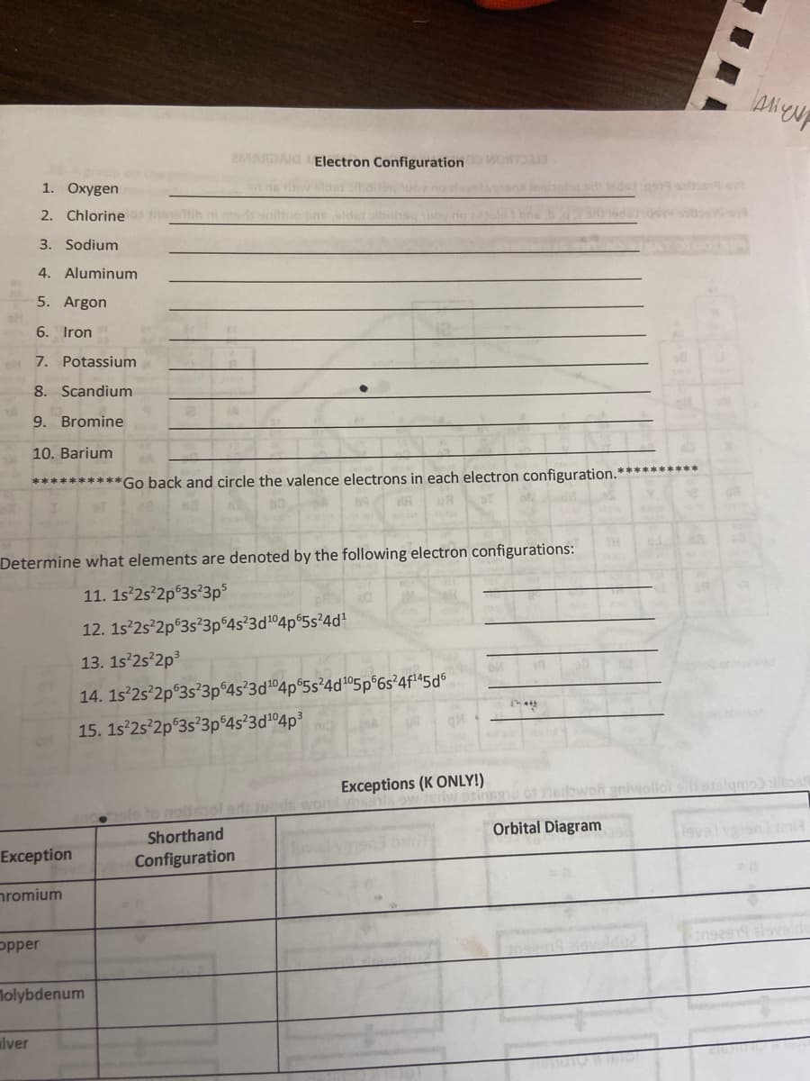 eMARDAIG Electron Configuration
Apo
1. Oxygen
sdi leds
2. Chlorine
3. Sodium
4. Aluminum
5. Argon
6. Iron
7. Potassium
8. Scandium
9. Bromine
10. Barium
**********Go back and circle the valence electrons in each electron configuration.**********
Determine what elements are denoted by the following electron configurations:
11. 1s'2s°2p$3s'3p3
12. 1s 2s 2p°3s?3p 4s 3d104p 5s24d!
13. 1s 2s 2p3
14. 1s 2s 2p°3s²3p°4s²3d104p°5s²4d105p 6s²4fl45d°
15. 1s 2s 2p 3s?3p 4s²3d104p3
Exceptions (K ONLY!)
wonl yhss
nedowot gnivollo si
Orbital Diagram
Shorthand
Exception
Configuration
nromium
opper
Tolybdenum
alver
