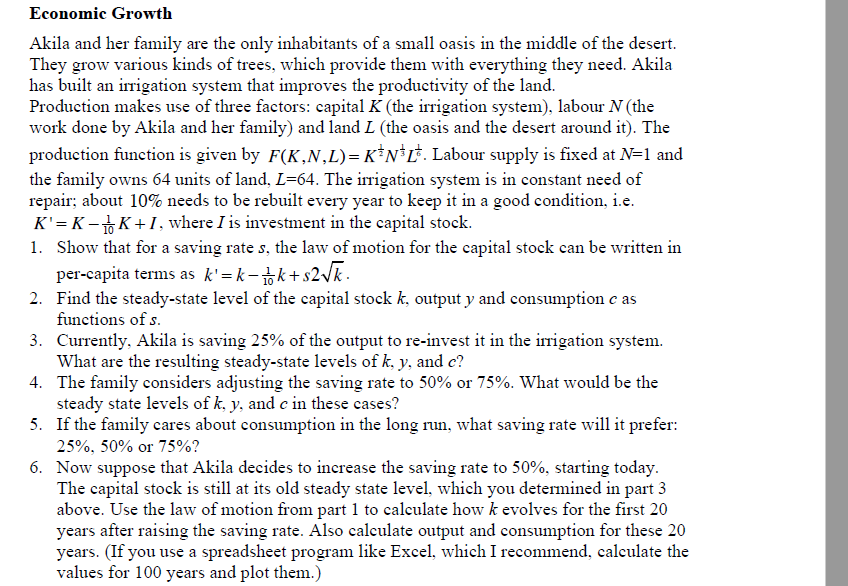 Economic Growth
Akila and her family are the only inhabitants of a small oasis in the middle of the desert.
They grow various kinds of trees, which provide them with everything they need. Akila
has built an irrigation system that improves the productivity of the land.
Production makes use of three factors: capital K (the irrigation system), labour N (the
work done by Akila and her family) and land L (the oasis and the desert around it). The
production function is given by F(K,N,L)= K*N*L*. Labour supply is fixed at N=1 and
the family owns 64 units of land, L=64. The irrigation system is in constant need of
repair; about 10% needs to be rebuilt every year to keep it in a good condition, i.e.
K' = K – K +1, where I is investment in the capital stock.
1. Show that for a saving rate s, the law of motion for the capital stock can be written in
per-capita terms as k'=k-k+s2vk .
2. Find the steady-state level of the capital stock k, output y and consumption e as
functions of s.
3. Currently, Akila is saving 25% of the output to re-invest it in the irigation system.
What are the resulting steady-state levels of k, y, and c?
4. The family considers adjusting the saving rate to 50% or 75%. What would be the
steady state levels of k, y, and e in these cases?
5. If the family cares about consumption in the long run, what saving rate will it prefer:
25%, 50% or 75%?
6. Now suppose that Akila decides to increase the saving rate to 50%, starting today.
The capital stock is still at its old steady state level, which you determined in part 3
above. Use the law of motion from part 1 to calculate how k evolves for the first 20
years after raising the saving rate. Also calculate output and consumption for these 20
years. (If you use a spreadsheet program like Excel, which I recommend, calculate the
values for 100 years and plot them.)
