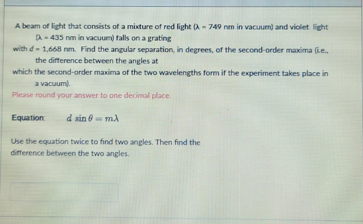 A beam of light that consists of a mixture of red light (λ = 749 nm in vacuum) and violet light
(A = 435 nm in vacuum) falls on a grating
with d = 1,668 nm. Find the angular separation, in degrees, of the second-order maxima (i.e.,
the difference between the angles at
which the second-order maxima of the two wavelengths form if the experiment takes place in
a vacuum).
Please round your answer to one decimal place.
Equation: d sin 0 = mλ
Use the equation twice to find two angles. Then find the
difference between the two angles.