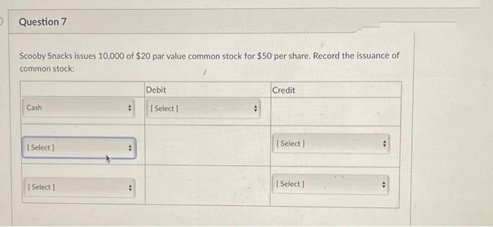 Question 7
Scooby Snacks issues 10,000 of $20 par value common stock for $50 per share. Record the issuance of
common stock:
Debit
Credit
Cash
[Select]
[Select]
#
[Select]
+
[Select]
[Select]