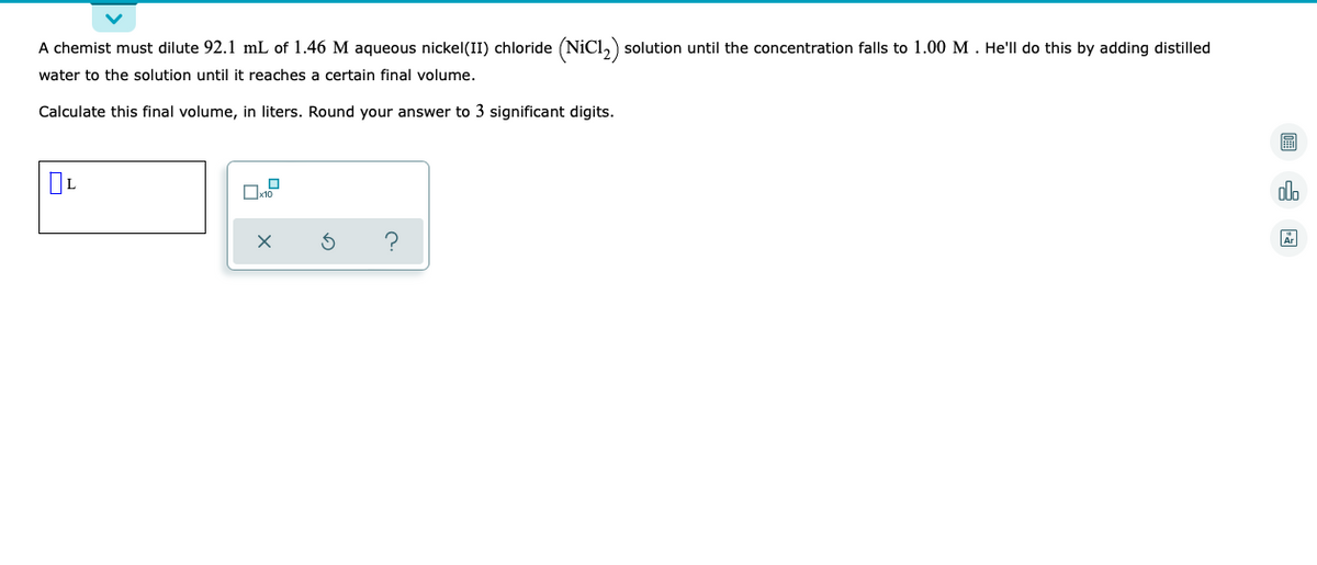 A chemist must dilute 92.1 mL of 1.46 M aqueous nickel(II) chloride (NiC1₂) solution until the concentration falls to 1.00 M. He'll do this by adding distilled
water to the solution until it reaches a certain final volume.
Calculate this final volume, in liters. Round your answer to 3 significant digits.
OL
olo
X
?