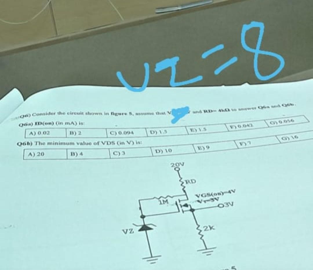 VI=8
and RD-4k to answer Q6a and Q6b.
10.042
00.056
E) 9
17
06) Consider the circuit shown in figure 5, assume that V
Q6a) ID(on) (in mA) is:
A) 0.02
B) 2
D) 1.5
C) 0.094
Q6b) The minimum value of VDS (in V) is:
A) 20
B) 4
C)3
VZ
D) 10
IM
20v
RD
VGS(on)-4V
VT-3V
03V
2k