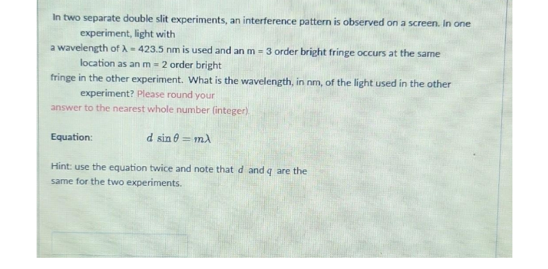 In two separate double slit experiments, an interference pattern is observed on a screen. In one
experiment, light with
a wavelength of λ = 423.5 nm is used and an m = 3 order bright fringe occurs at the same
location as an m = 2 order bright
fringe in the other experiment. What is the wavelength, in nm, of the light used in the other
experiment? Please round your
answer to the nearest whole number (integer).
Equation:
d sin 0 mA
Hint: use the equation twice and note that d and q are the
same for the two experiments.